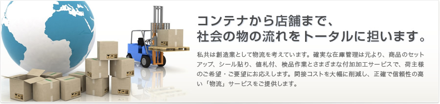 コンテナから店舗まで、社会の物の流れをトータルに担います。私共は創造業として物流を考えています。確実な在庫管理は元より、商品のセットアップ、シール貼り、値札付、検品作業とさまざまな付加加工サービスで、荷主様のご希望・ご要望にお応えします。間接コストを大幅に削減し、正確で信頼性の高い「物流」サービスをご提供します。